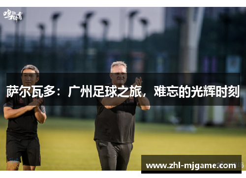 萨尔瓦多:广州足球之旅,难忘的光辉时刻 萨尔瓦多:广州足球之旅,难忘的光辉时刻
