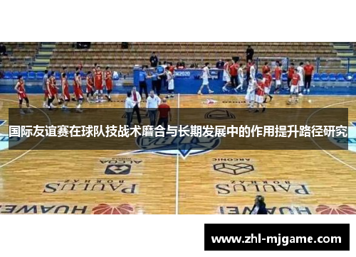 国际友谊赛在球队技战术磨合与长期发展中的作用提升路径研究 国际友谊赛在球队技战术磨合与长期发展中的作用提升路径研究