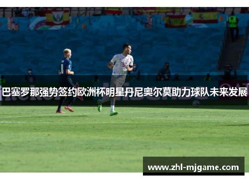 巴塞罗那强势签约欧洲杯明星丹尼奥尔莫助力球队未来发展